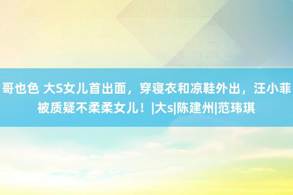 哥也色 大S女儿首出面，穿寝衣和凉鞋外出，汪小菲被质疑不柔柔女儿！|大s|陈建州|范玮琪