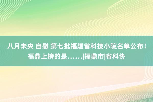 八月未央 自慰 第七批福建省科技小院名单公布！福鼎上榜的是……|福鼎市|省科协