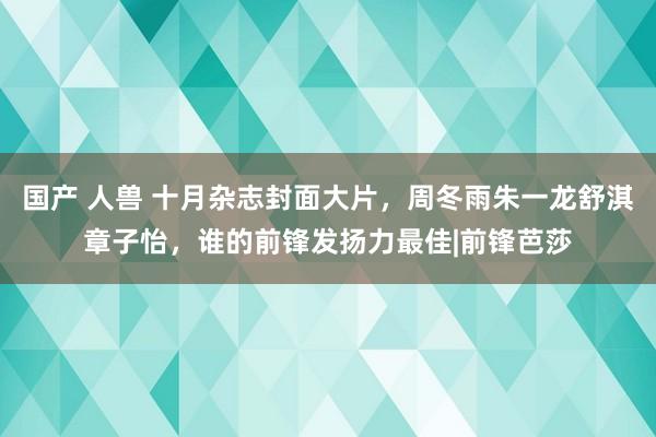 国产 人兽 十月杂志封面大片，周冬雨朱一龙舒淇章子怡，谁的前锋发扬力最佳|前锋芭莎