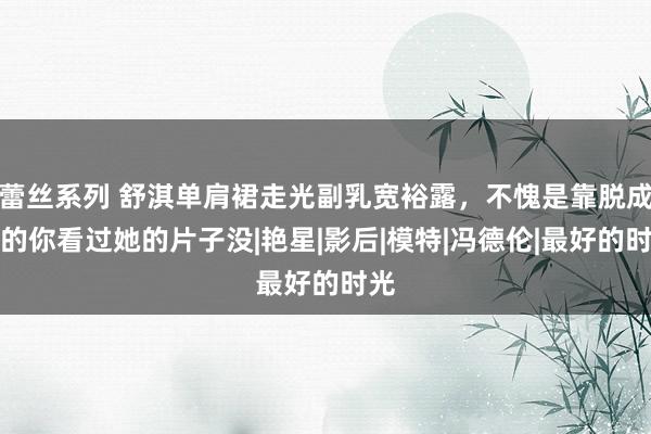 蕾丝系列 舒淇单肩裙走光副乳宽裕露，不愧是靠脱成名的你看过她的片子没|艳星|影后|模特|冯德伦|最好的时光