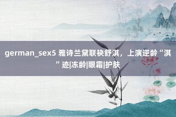 german_sex5 雅诗兰黛联袂舒淇，上演逆龄“淇”迹|冻龄|眼霜|护肤