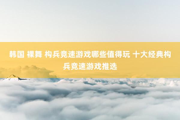 韩国 裸舞 构兵竞速游戏哪些值得玩 十大经典构兵竞速游戏推选