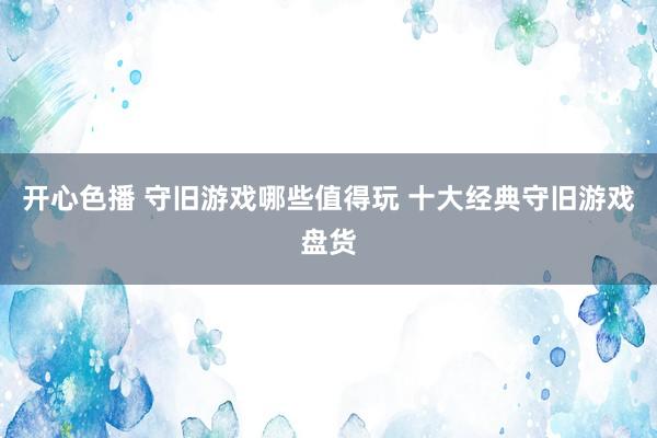 开心色播 守旧游戏哪些值得玩 十大经典守旧游戏盘货
