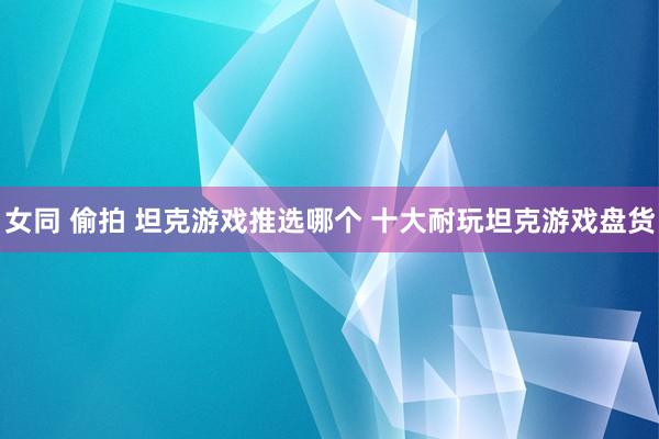 女同 偷拍 坦克游戏推选哪个 十大耐玩坦克游戏盘货