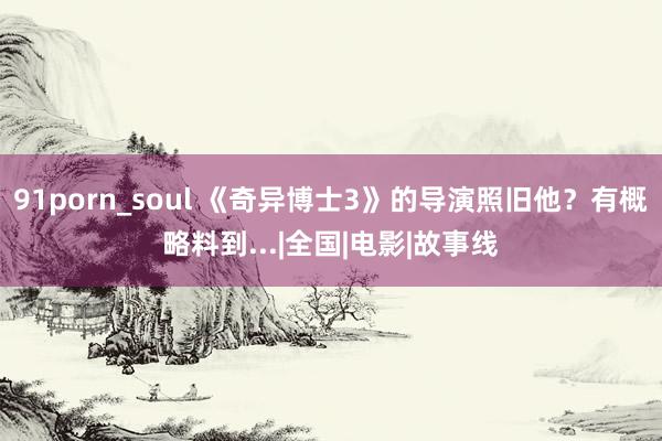 91porn_soul 《奇异博士3》的导演照旧他？有概略料到...|全国|电影|故事线