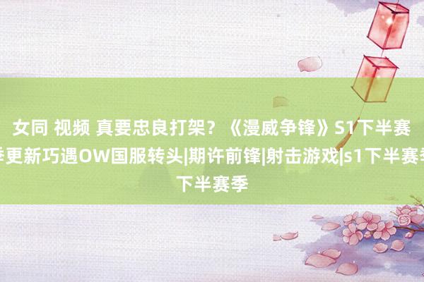 女同 视频 真要忠良打架？《漫威争锋》S1下半赛季更新巧遇OW国服转头|期许前锋|射击游戏|s1下半赛季