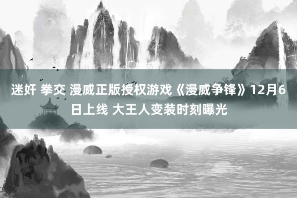 迷奸 拳交 漫威正版授权游戏《漫威争锋》12月6日上线 大王人变装时刻曝光