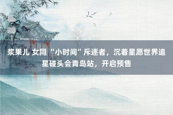 浆果儿 女同 “小时间”斥逐者，沉着星愿世界追星碰头会青岛站，开启预售