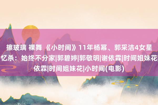 擦玻璃 裸舞 《小时间》11年杨幂、郭采洁4女星合体！勾网回忆杀：始终不分家|郭碧婷|郭敬明|谢依霖|时间姐妹花|小时间(电影)