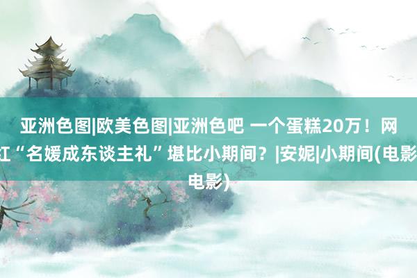 亚洲色图|欧美色图|亚洲色吧 一个蛋糕20万！网红“名媛成东谈主礼”堪比小期间？|安妮|小期间(电影)