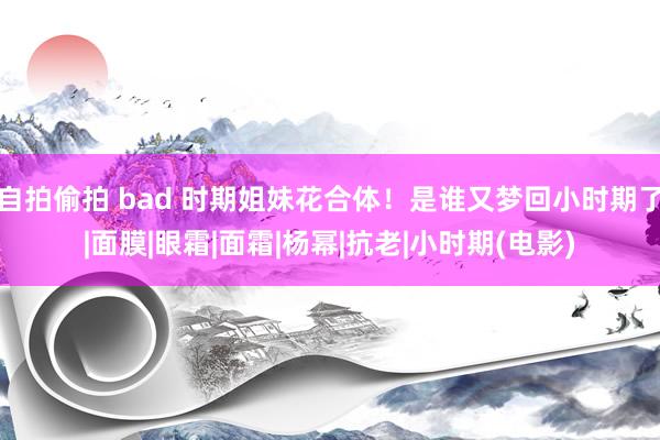 自拍偷拍 bad 时期姐妹花合体！是谁又梦回小时期了|面膜|眼霜|面霜|杨幂|抗老|小时期(电影)