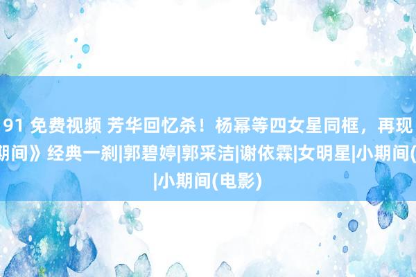 91 免费视频 芳华回忆杀！杨幂等四女星同框，再现《小期间》经典一刹|郭碧婷|郭采洁|谢依霖|女明星|小期间(电影)