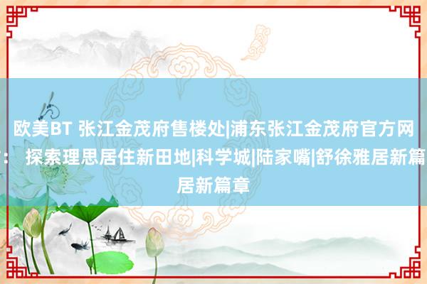 欧美BT 张江金茂府售楼处|浦东张江金茂府官方网站： 探索理思居住新田地|科学城|陆家嘴|舒徐雅居新篇章