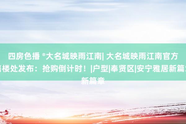 四房色播 ®大名城映雨江南| 大名城映雨江南官方售楼处发布：抢购倒计时！|户型|奉贤区|安宁雅居新篇章