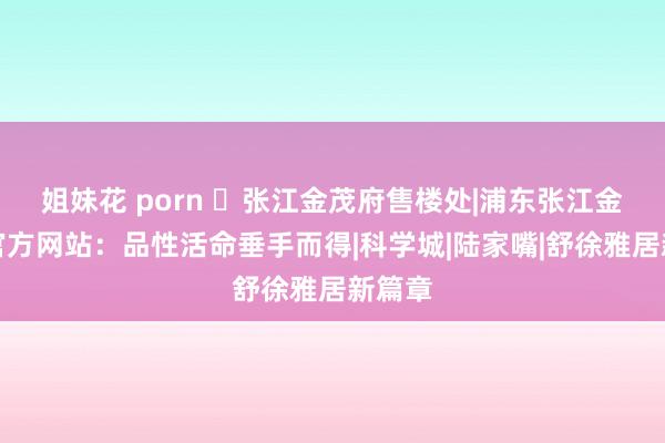 姐妹花 porn ◈张江金茂府售楼处|浦东张江金茂府官方网站：品性活命垂手而得|科学城|陆家嘴|舒徐雅居新篇章