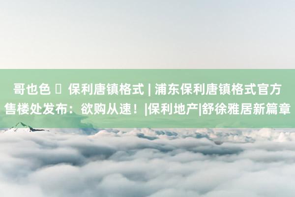 哥也色 ◈保利唐镇格式 | 浦东保利唐镇格式官方售楼处发布：欲购从速！|保利地产|舒徐雅居新篇章