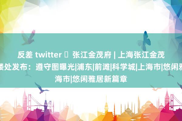 反差 twitter ◈张江金茂府 | 上海张江金茂府官方售楼处发布：遵守图曝光|浦东|前滩|科学城|上海市|悠闲雅居新篇章