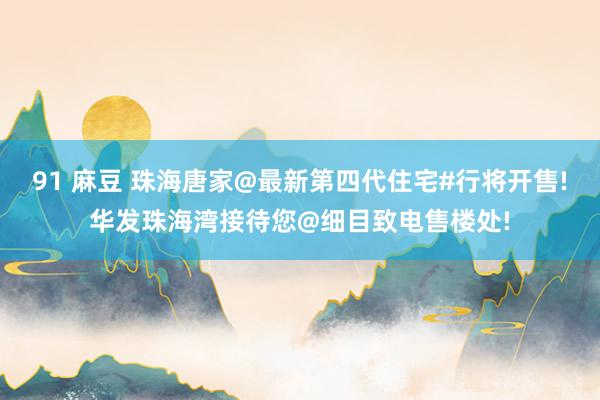91 麻豆 珠海唐家@最新第四代住宅#行将开售!华发珠海湾接待您@细目致电售楼处!