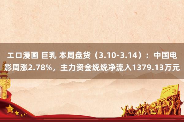 エロ漫画 巨乳 本周盘货（3.10-3.14）：中国电影周涨2.78%，主力资金统统净流入1379.13万元