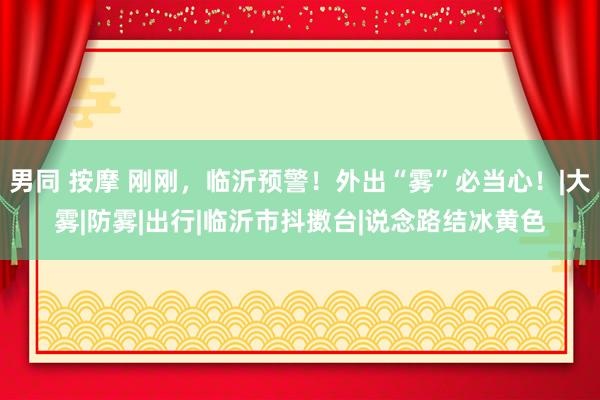 男同 按摩 刚刚，临沂预警！外出“雾”必当心！|大雾|防雾|出行|临沂市抖擞台|说念路结冰黄色