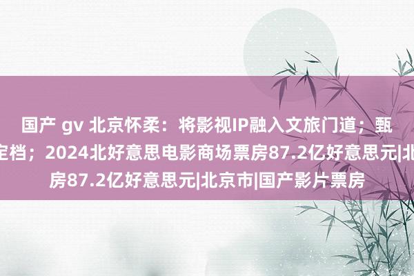 国产 gv 北京怀柔：将影视IP融入文旅门道；甄子丹《误判》澳新定档；2024北好意思电影商场票房87.2亿好意思元|北京市|国产影片票房