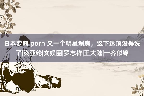日本萝莉 porn 又一个明星塌房，这下透顶没得洗了|炎亚纶|文娱圈|罗志祥|王大陆|一齐似锦