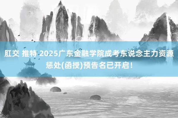 肛交 推特 2025广东金融学院成考东说念主力资源惩处(函授)预告名已开启！