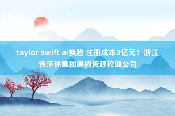 taylor swift ai换脸 注册成本3亿元！浙江省环保集团建树资源轮回公司
