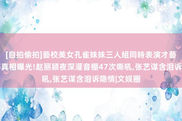 [自拍偷拍]藝校美女孔雀妹妹三人組同時表演才藝 冯绍峰买醉真相曝光!赵丽颖夜深灌音棚47次嘶吼,张艺谋含泪诉隐情|文娱圈