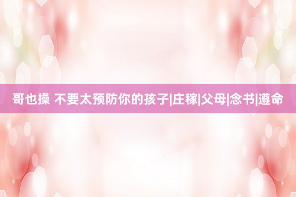 哥也操 不要太预防你的孩子|庄稼|父母|念书|遵命