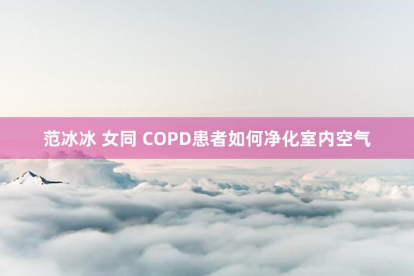 范冰冰 女同 COPD患者如何净化室内空气