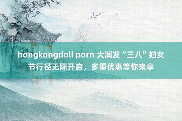 hongkongdoll porn 大润发“三八”妇女节行径无际开启，多重优惠等你来享