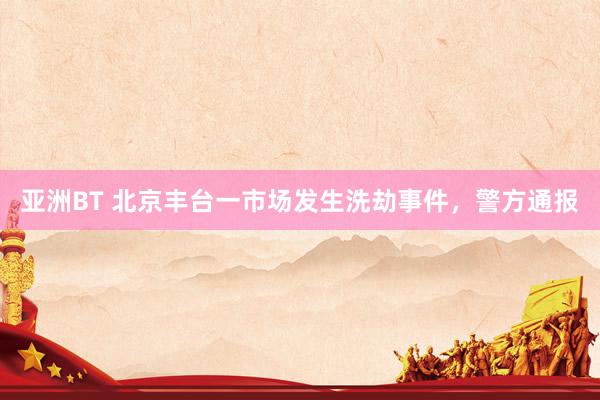 亚洲BT 北京丰台一市场发生洗劫事件，警方通报