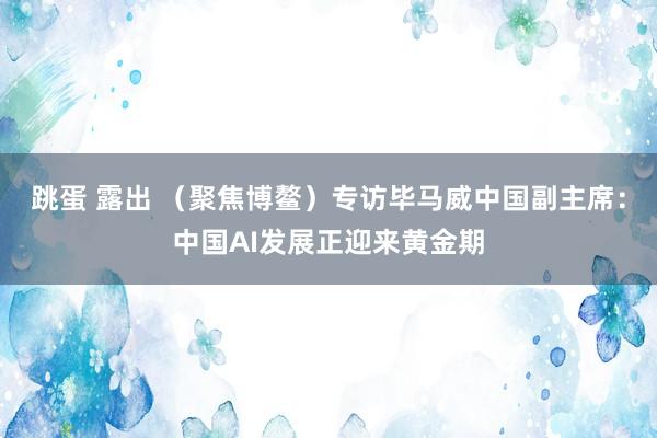 跳蛋 露出 （聚焦博鳌）专访毕马威中国副主席：中国AI发展正迎来黄金期