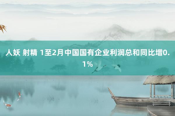 人妖 射精 1至2月中国国有企业利润总和同比增0.1%