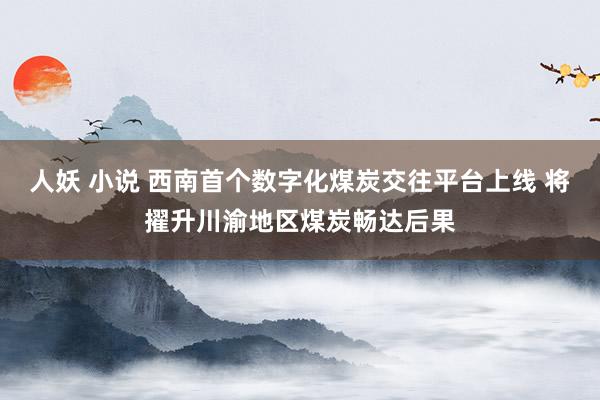 人妖 小说 西南首个数字化煤炭交往平台上线 将擢升川渝地区煤炭畅达后果