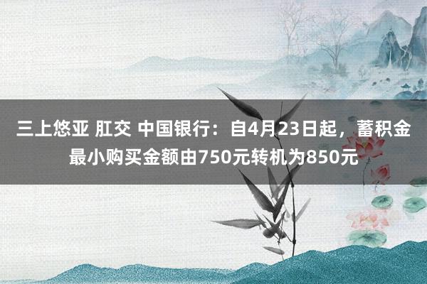 三上悠亚 肛交 中国银行：自4月23日起，蓄积金最小购买金额由750元转机为850元