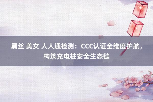 黑丝 美女 人人通检测：CCC认证全维度护航，构筑充电桩安全生态链