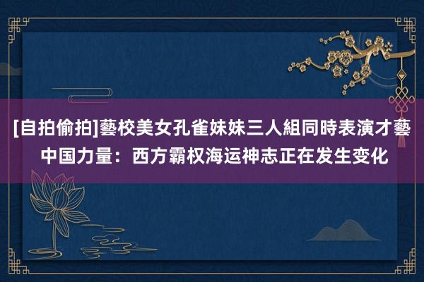 [自拍偷拍]藝校美女孔雀妹妹三人組同時表演才藝 中国力量：西方霸权海运神志正在发生变化