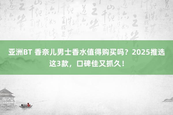 亚洲BT 香奈儿男士香水值得购买吗？2025推选这3款，口碑佳又抓久！
