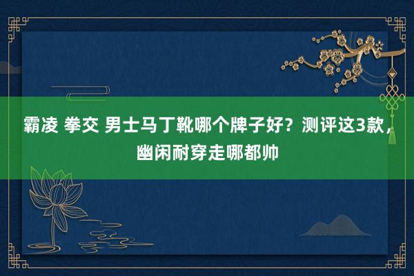 霸凌 拳交 男士马丁靴哪个牌子好？测评这3款，幽闲耐穿走哪都帅