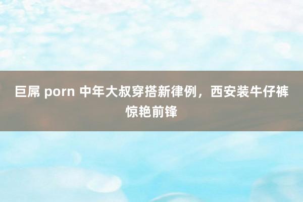 巨屌 porn 中年大叔穿搭新律例，西安装牛仔裤惊艳前锋