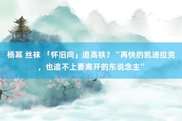 杨幂 丝袜 「怀旧向」追高铁？“再快的凯迪拉克，也追不上要离开的东说念主”