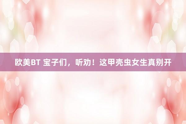 欧美BT 宝子们，听劝！这甲壳虫女生真别开