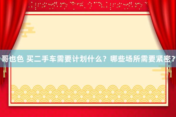 哥也色 买二手车需要计划什么？哪些场所需要紧密？