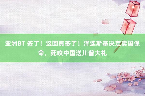 亚洲BT 签了！这回真签了！泽连斯基决定卖国保命，死咬中国送川普大礼