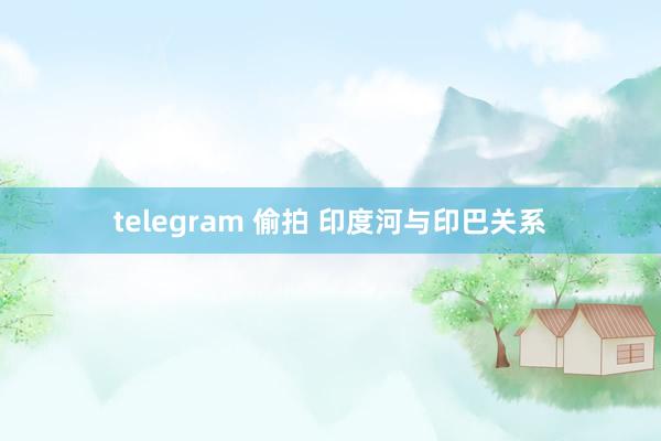telegram 偷拍 印度河与印巴关系