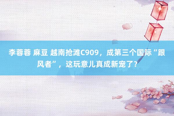李蓉蓉 麻豆 越南抢滩C909，成第三个国际“跟风者”，这玩意儿真成新宠了？