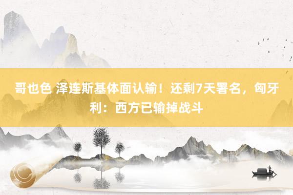哥也色 泽连斯基体面认输！还剩7天署名，匈牙利：西方已输掉战斗