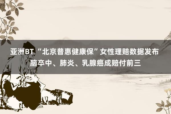 亚洲BT “北京普惠健康保”女性理赔数据发布 脑卒中、肺炎、乳腺癌成赔付前三